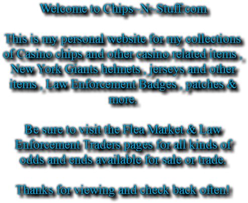 Welcome to Chips~N~Stuff.com This is my personal website for my collections of Casino chips and other casino related items , New York Giants helmets , jerseys and other items , Law Enforcement Badges , patches & more. Be sure to visit the Flea Market & Law Enforcement Traders pages for all kinds of odds and ends available for sale or trade. Thanks for viewing and check back often!